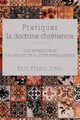 Pratiquer la doctrine chretienne: Une introduction a la pensee et a la vie theologiques - Beth Felker Jones - cover