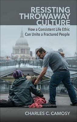 Resisting Throwaway Culture: How a Consistent Life Ethic Can Unite a Fractured People - Charles Camosy - cover