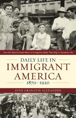 Daily Life in Immigrant America, 1870–1920: How the Second Great Wave of Immigrants Made Their Way in America - June Granatir Alexander - cover