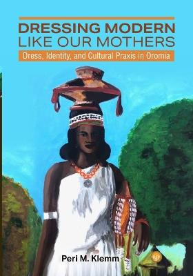 Dressing Modern Like Our Mothers: Dress, Identity, and Cultural Praxis in Oromia - Peri M. Klemm - cover