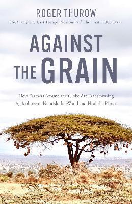 Against the Grain: How Farmers around the Globe Are Transforming Agriculture to Nourish the World and Heal the Planet - Roger Thurow - cover