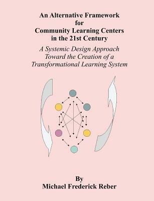 An Alternative Framework for Community Learning Centers in the 21st Century: A Systemic Design Approach Toward the Creation of a Transformational Learning System - Michael F Reber - cover