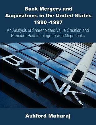 Bank Mergers and Acquisitions in the United States 1990 -1997: An Analysis of Shareholders Value Creation and Premium Paid to Integrate with Megabanks - Ashford Maharaj - cover