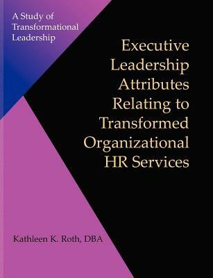 Executive Leadership Attributes Relating to Transformed Organizational Human Resource Services: A Study of Transformational Leadership - Kathleen K Roth - cover