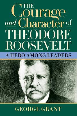 The Courage and Character of Theodore Roosevelt: A Hero Among Leaders - George Grant - cover