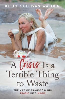 A Crisis is a Terrible Thing to Waste: The Art of Transforming the Tragic into Magic - Kelly Sullivan Walden - cover