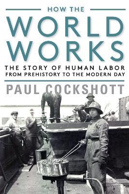 How the World Works: The Story of Human Labor from Prehistory to the Modern Day - Paul Cockshott - cover