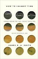 How to Inhabit Time - Understanding the Past, Facing the Future, Living Faithfully Now - James K. A. Smith - cover