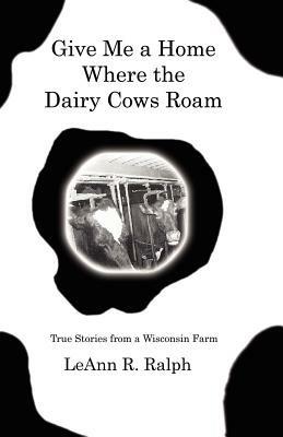 Give Me a Home Where the Dairy Cows Roam: True Stories from a Wisconsin Farm - LeAnn, R. Ralph - cover