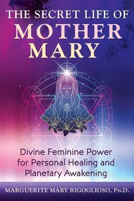 The Secret Life of Mother Mary: Divine Feminine Power for Personal Healing and Planetary Awakening - Marguerite Mary Rigoglioso - cover