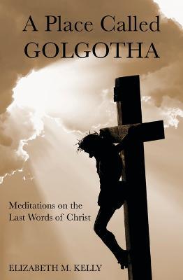 A Place Called Golgotha: Meditations on the Words of Christ - Elizabeth M Kelly - cover
