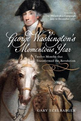 George Washington's Momentous Year: Twelve Months That Transformed the Revolution, Vol. I: The Philadelphia Campaign, July to December 1777 Volume 1 - Gary Ecelbarger - cover