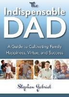 Indispensable Dad: A Guide to Cultivating Family Happiness, Virtue, and Success, The - Stephen Gabriel - cover