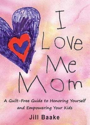 I Love Me Mom: A Guilt-Free Guide to Honoring Yourself and Empowering Your Kids - Jill Baake - cover