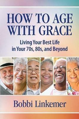 How to Age with Grace: Living Your Best Life in Your 70s, 80s, and Beyond - Bobbi Linkemer - cover