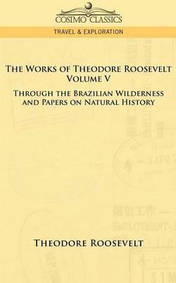 The Works of Theodore Roosevelt - Volume V: Through the Brazilian Wilderness and Papers on Natural History - Theodore Roosevelt - cover