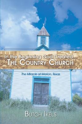 In the Beginning God Created the Country Church: The Miracle at Marion, Texas - Butch Ikels - cover