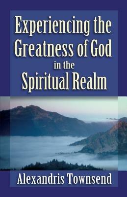 Experiencing the Greatness of God in the Spiritual Realm - Alexandris Townsend - cover