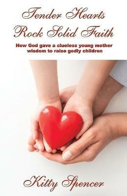 Tender Hearts Rock Solid Faith: How God gave a clueless young mother wisdom to raise godly children - Kitty Spencer - cover