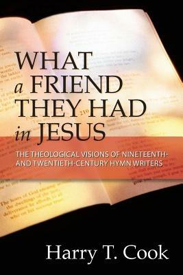 What a Friend They Had in Jesus: The Theological Visions of Nineteenth- and Twentieth-Century Hymn Writers - Harry T. Cook - cover