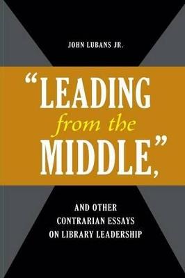 "Leading from the Middle," and Other Contrarian Essays on Library Leadership - John Lubans - cover