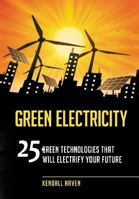 Green Electricity: 25 Green Technologies That Will Electrify Your Future - Kendall Haven - cover