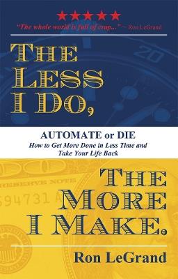 The Less I Do, The More I Make: Automate or Die: How to Get More Done in Less Time and Take Your Life Back - Ron LeGrand - cover