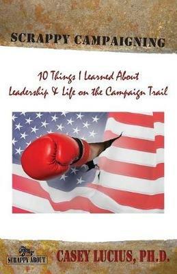 Scrappy Campaigning: Ten Things I Learned about Leadership and Life on the Campaign Trail - Casey Lucius - cover