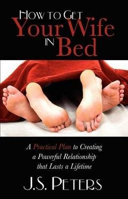 How To Get Your Wife In Bed: A Practical Plan To Creating A Powerful Relationship That Lasts A Lifetime - J S Peters - cover