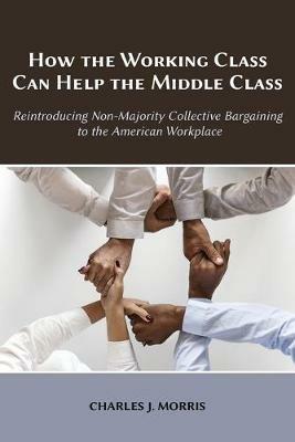 How the Working Class Can Help the Middle Class: Reintroducing Non-Majority Collective Bargaining to the American Workplace - Charles J Morris - cover