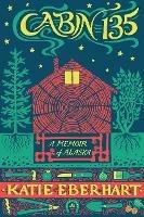 Cabin 135: A Memoir of Alaska - Katie Eberhart - cover