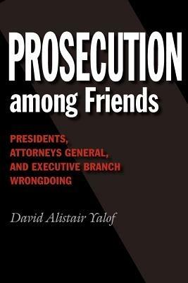 Prosecution among Friends: Presidents, Attorneys General, and Executive Branch Wrongdoing - David Alistair Yalof - cover