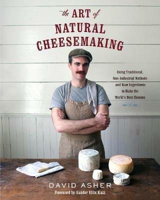 The Art of Natural Cheesemaking: Using Traditional, Non-Industrial Methods and Raw Ingredients to Make the World's Best Cheeses - David Asher - cover