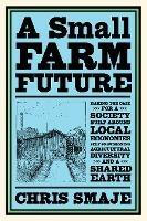 A Small Farm Future: Making the Case for a Society Built Around Local Economies, Self-Provisioning, Agricultural Diversity and a Shared Earth - Chris Smaje - cover