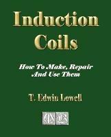 Induction Coils - How To Make, Repair And Use Them - T Edwin Lowell - cover