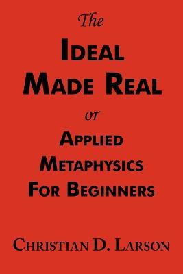 The Ideal Made Real or Applied Metaphysics for Beginners: Complete Text - Christian D Larson - cover