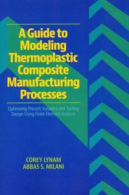 A Guide to Modeling Thermoplastic Composite Manufacturing Processes: Optimizing Process Variables and Tooling Design Using Finite Element Analysis - Corey Lynam,Abbas S. Milani - cover