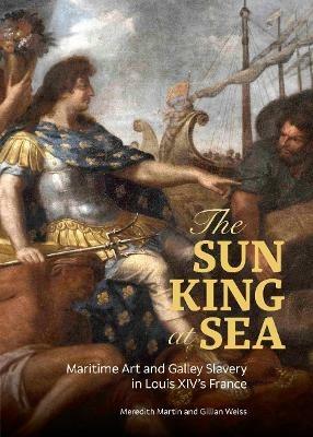 The Sun King at Sea - Maritime Art and Galley Slavery in Louis XIV's France - Meredith Martin,Gillian Weiss - cover