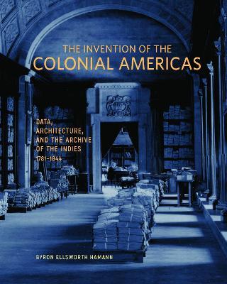 The Invention of the Colonial Americas: Data, Architecture, and the Archive of the Indies, 1781-1844 - Byron Ellsworth Hamann - cover