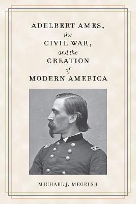 Adelbert Ames, the Civil War, and the Creation of Modern America - Michael J. Megelsh - cover