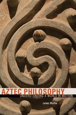 Aztec Philosophy: Understanding a World in Motion - James Maffie - cover