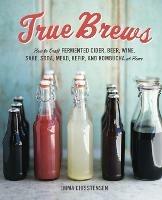 True Brews: How to Craft Fermented Cider, Beer, Wine, Sake, Soda, Mead, Kefir, and Kombucha at Home - Emma Christensen - cover