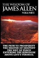 The Wisdom of James Allen I: Including The Path To Prosperity, The Master Of Desitiny, The Way Of Peace Entering The Kingdom and Above Life's Turmoil - James Allen - cover