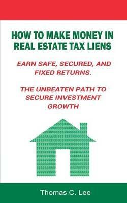 How to Make Money in Real Estate Tax Liens Earn Safe, Secured, and Fixed Returns . The Unbeaten Path to Secure Investment Growth - Thomas C Lee - cover