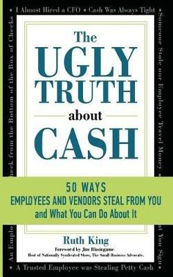 The Ugly Truth About Cash: 50 WAYS EMPLOYEES AND VENDORS CAN STEAL FROM YOU... and What You Can Do About It - Ruth King - cover