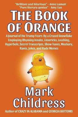 The Book of Orange: A Journal of the Trump Years By a Crazed Snowflake Employing Rhyming Insults, Limericks, Loathing, Hyperbole, Secret Transcripts, Show Tunes, Mockery, Rants, Jokes, and Rude Memes - Mark Childress - cover