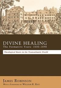 Divine Healing: the Formative Years, 1830-1890 : Theological Roots in the Transatlantic World / James Robinson ; with a Foreword by William K. Kay - James Robinson - cover