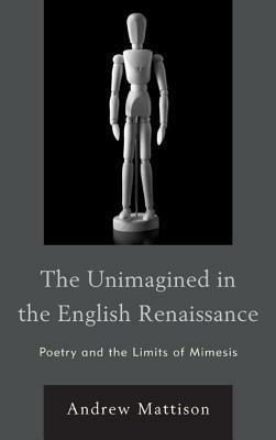 The Unimagined in the English Renaissance: Poetry and the Limits of Mimesis - Andrew Mattison - cover