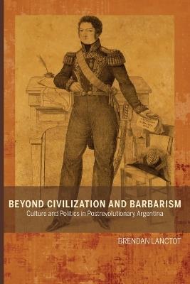 Beyond Civilization and Barbarism: Culture and Politics in Postrevolutionary Argentina - Brendan Lanctot - cover