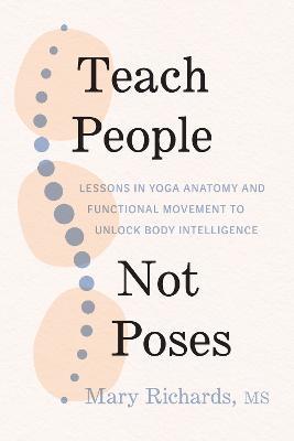 Teach People, Not Poses: Lessons in Yoga Anatomy and Functional Movement to Unlock Body Intelligence - Mary Richards,Judith Hanson Lasater - cover